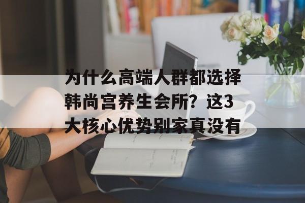 为什么高端人群都选择韩尚宫养生会所？这3大核心优势别家真没有-第1张图片-