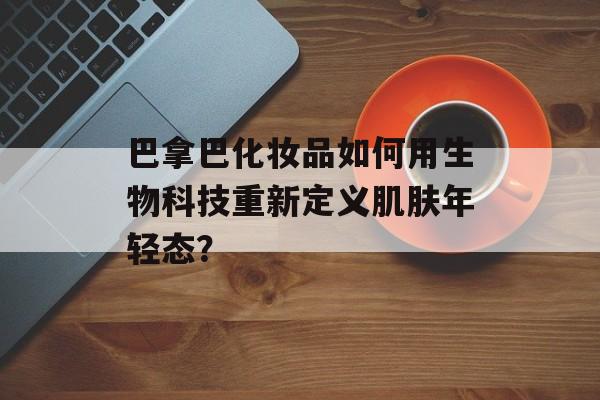 巴拿巴化妆品如何用生物科技重新定义肌肤年轻态？-第1张图片-