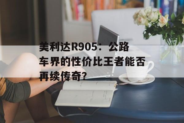美利达R905:公路车界的性价比王者能否再续传奇?-第1张图片- 美利达R905:公路车界的性价比王者能否再续传奇?-第1张图片-