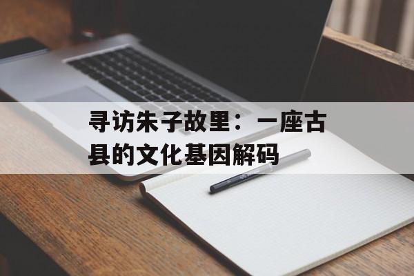 寻访朱子故里：一座古县的文化基因解码-第1张图片-