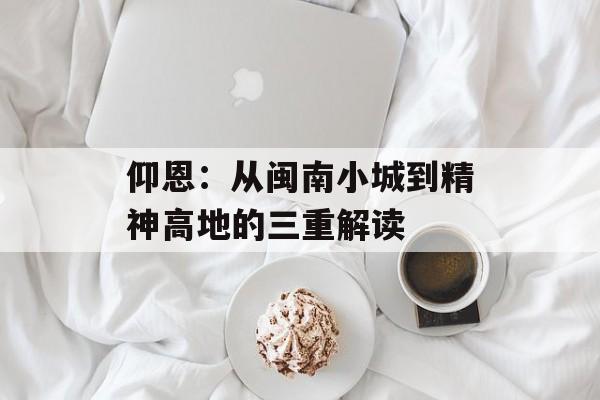 仰恩：从闽南小城到精神高地的三重解读-第1张图片-