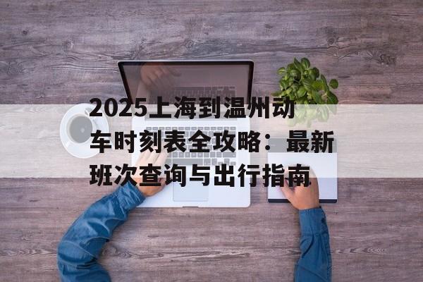 2025上海到温州动车时刻表全攻略：最新班次查询与出行指南-第1张图片-