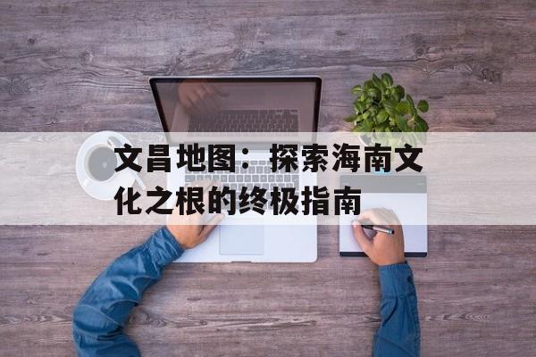 文昌地图：探索海南文化之根的终极指南-第1张图片-