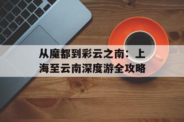 从魔都到彩云之南：上海至云南深度游全攻略-第1张图片-