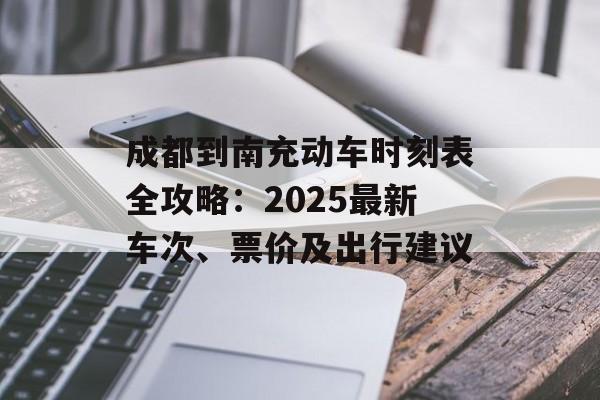 成都到南充动车时刻表全攻略：2025最新车次、票价及出行建议-第1张图片-