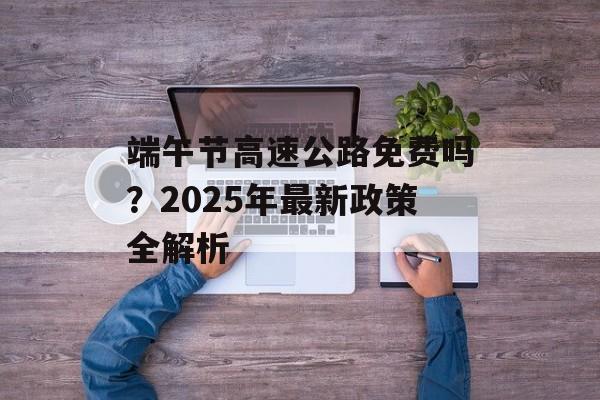 端午节高速公路免费吗？2025年最新政策全解析-第1张图片-