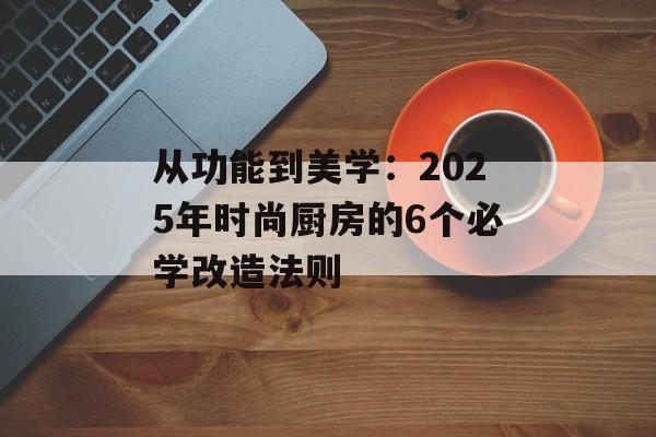 从功能到美学：2025年时尚厨房的6个必学改造法则-第1张图片-