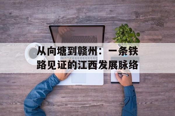 从向塘到赣州:一条铁路见证的江西发展脉络-第1张图片- 从向塘到赣州:一条铁路见证的江西发展脉络-第1张图片-