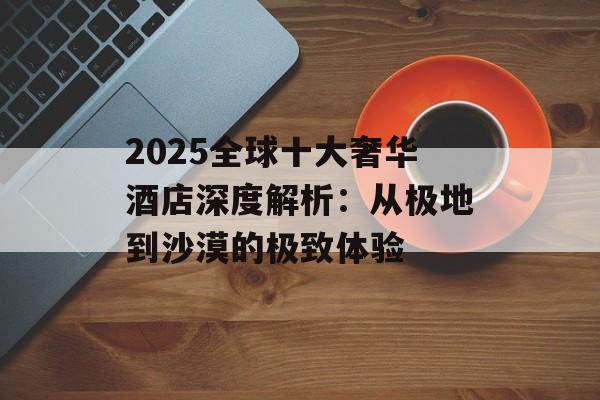 2025全球十大奢华酒店深度解析：从极地到沙漠的极致体验-第1张图片-
