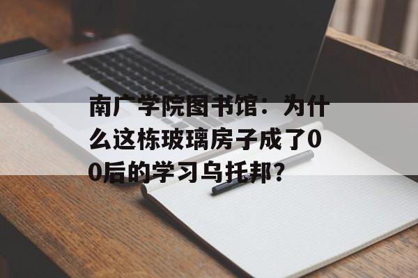 南广学院图书馆：为什么这栋玻璃房子成了00后的学习乌托邦？-第1张图片-
