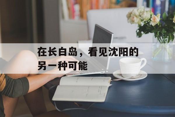 在长白岛，看见沈阳的另一种可能-第1张图片-