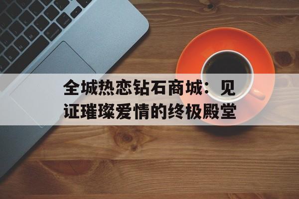 全城热恋钻石商城:见证璀璨爱情的终极殿堂-第1张图片- 全城热恋钻石商城:见证璀璨爱情的终极殿堂-第1张图片-