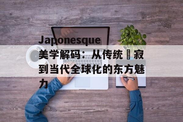 Japonesque美学解码：从传统侘寂到当代全球化的东方魅力-第1张图片-