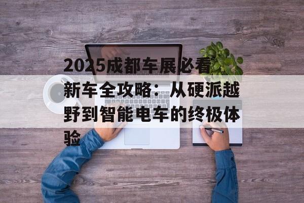 2025成都车展必看新车全攻略：从硬派越野到智能电车的终极体验-第1张图片-