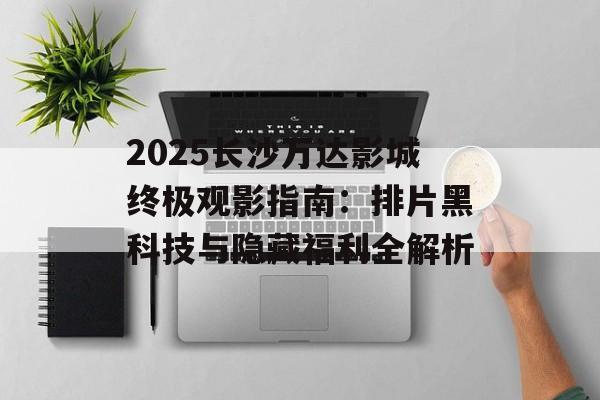2025长沙万达影城终极观影指南:排片黑科技与隐藏福利全解析-第1张图片- 2025长沙万达影城终极观影指南:排片黑科技与隐藏福利全解析-第1张图片-