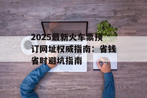 2025最新火车票预订网址权威指南：省钱省时避坑指南-第1张图片-