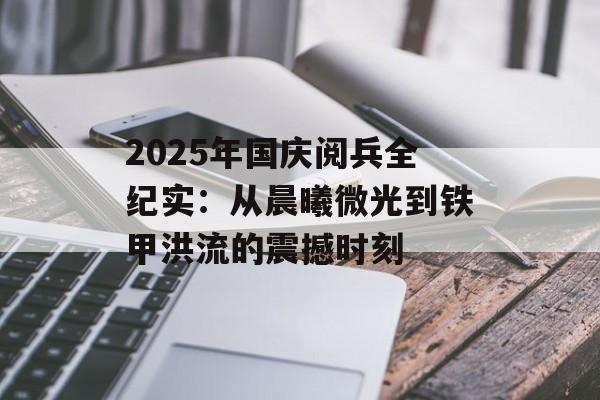 2025年国庆阅兵全纪实：从晨曦微光到铁甲洪流的震撼时刻-第1张图片-