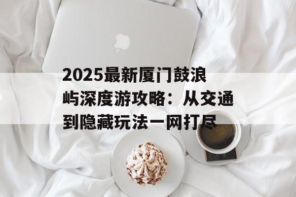 2025最新厦门鼓浪屿深度游攻略：从交通到隐藏玩法一网打尽-第1张图片-