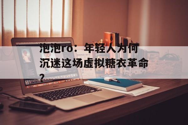 泡泡ro：年轻人为何沉迷这场虚拟糖衣革命？-第1张图片-