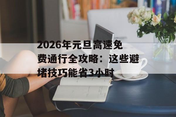 2026年元旦高速免费通行全攻略：这些避堵技巧能省3小时-第1张图片-