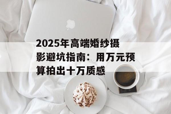 2025年高端婚纱摄影避坑指南:用万元预算拍出十万质感-第1张图片- 2025年高端婚纱摄影避坑指南:用万元预算拍出十万质感-第1张图片-