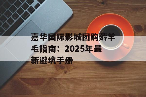 嘉华国际影城团购薅羊毛指南：2025年最新避坑手册-第1张图片-