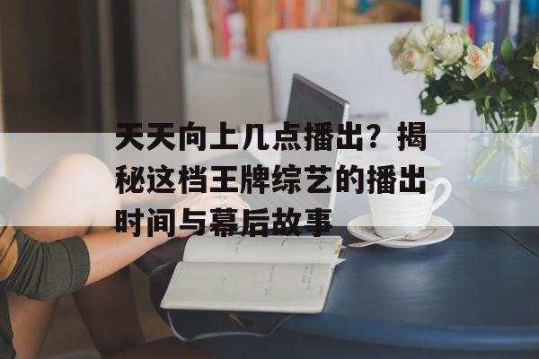 天天向上几点播出？揭秘这档王牌综艺的播出时间与幕后故事-第1张图片-
