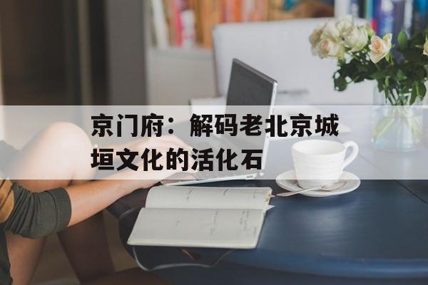 京门府：解码老北京城垣文化的活化石-第1张图片-