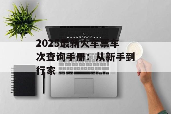 2025最新火车票车次查询手册：从新手到行家-第1张图片-