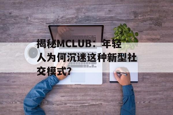 揭秘MCLUB：年轻人为何沉迷这种新型社交模式？-第1张图片-