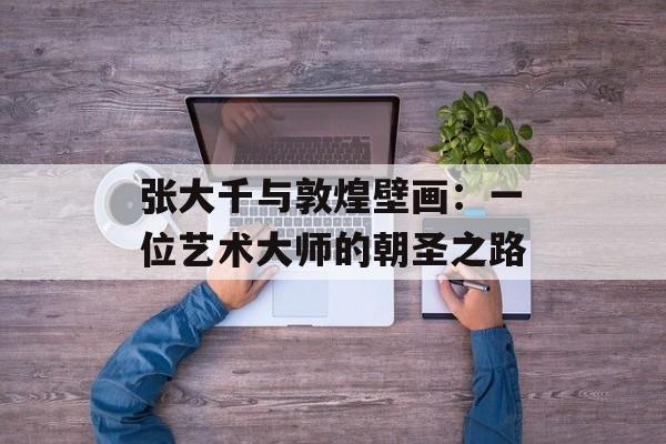 张大千与敦煌壁画：一位艺术大师的朝圣之路-第1张图片-