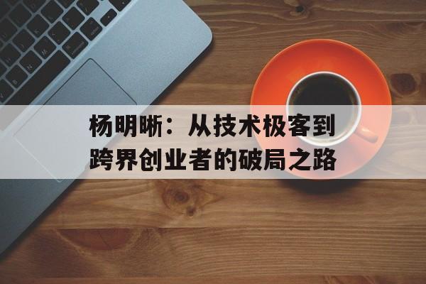 杨明晰：从技术极客到跨界创业者的破局之路-第1张图片-
