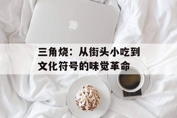 三角烧：从街头小吃到文化符号的味觉革命-第1张图片-