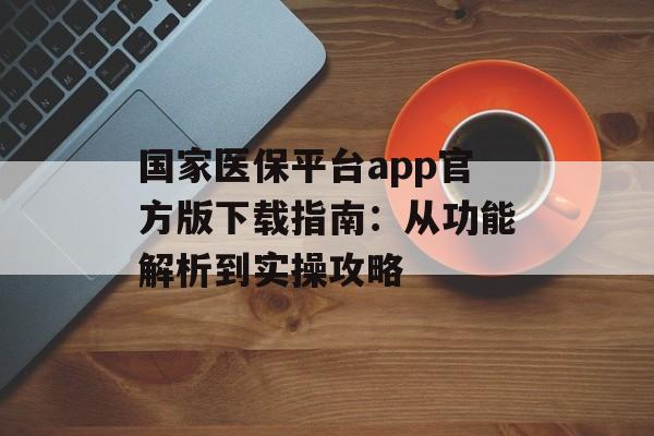 国家医保平台app官方版下载指南：从功能解析到实操攻略-第1张图片-