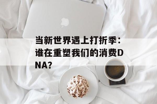 当新世界遇上打折季：谁在重塑我们的消费DNA？-第1张图片-