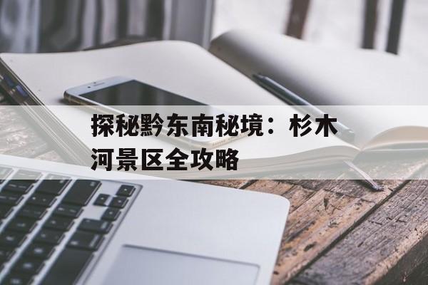 探秘黔东南秘境：杉木河景区全攻略-第1张图片-