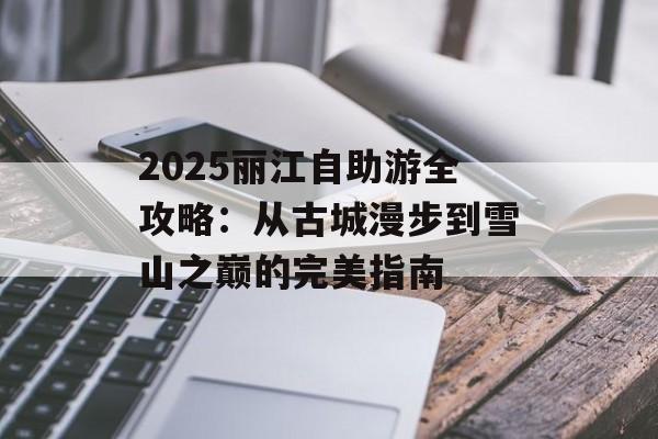 2025丽江自助游全攻略:从古城漫步到雪山之巅的完美指南-第1张图片- 2025丽江自助游全攻略:从古城漫步到雪山之巅的完美指南-第1张图片-