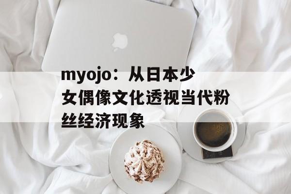 myojo：从日本少女偶像文化透视当代粉丝经济现象-第1张图片-