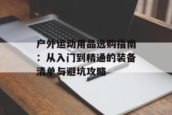 户外运动用品选购指南：从入门到精通的装备清单与避坑攻略-第1张图片-