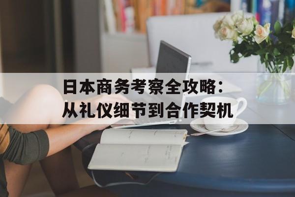 日本商务考察全攻略：从礼仪细节到合作契机-第1张图片-