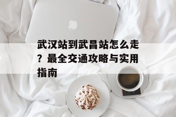 武汉站到武昌站怎么走？最全交通攻略与实用指南-第1张图片-