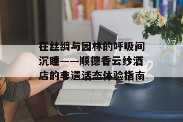 在丝绸与园林的呼吸间沉睡——顺德香云纱酒店的非遗活态体验指南-第1张图片-