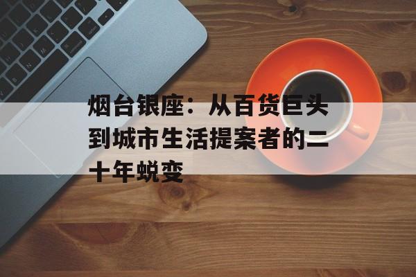烟台银座：从百货巨头到城市生活提案者的二十年蜕变-第1张图片-