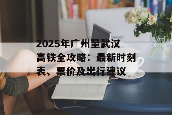 2025年广州至武汉高铁全攻略：最新时刻表、票价及出行建议-第1张图片-