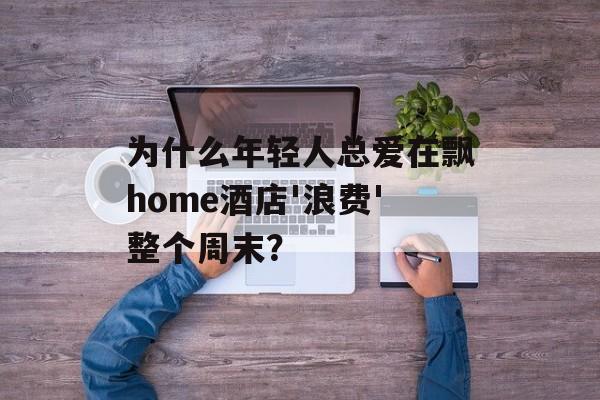 为什么年轻人总爱在飘home酒店'浪费'整个周末？-第1张图片-