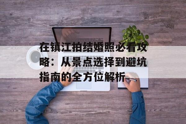 在镇江拍结婚照必看攻略:从景点选择到避坑指南的全方位解析-第1张图片- 在镇江拍结婚照必看攻略:从景点选择到避坑指南的全方位解析-第1张图片-