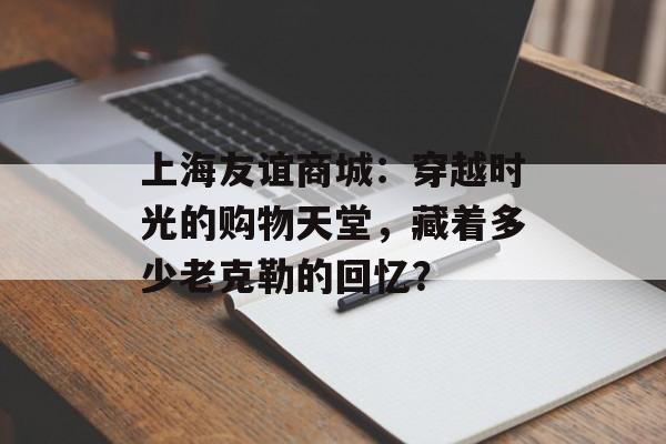 上海友谊商城：穿越时光的购物天堂，藏着多少老克勒的回忆？-第1张图片-