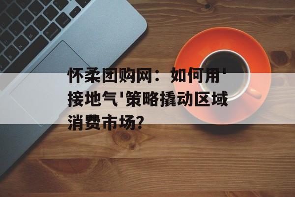 怀柔团购网：如何用'接地气'策略撬动区域消费市场？-第1张图片-
