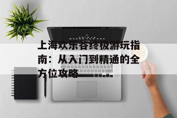 上海欢乐谷终极游玩指南：从入门到精通的全方位攻略-第1张图片-