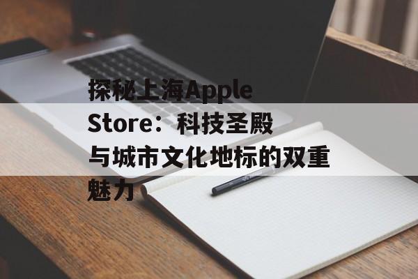 探秘上海Apple Store：科技圣殿与城市文化地标的双重魅力-第1张图片-